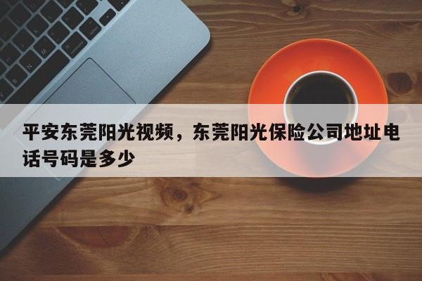 平安东莞阳光视频,东莞阳光保险公司地址电话号码是多少