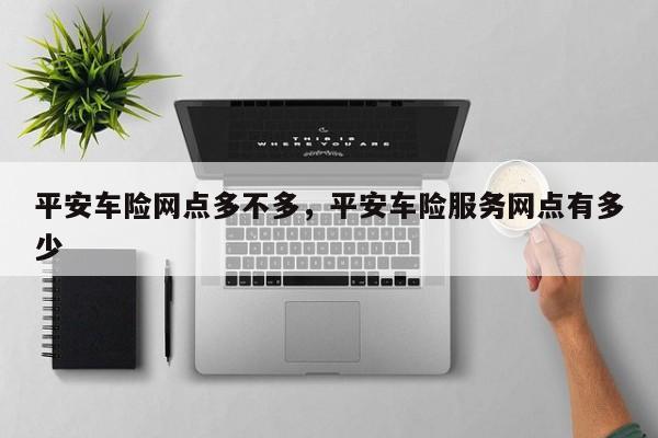 平安车险网点多不多,平安车险服务网点有多少