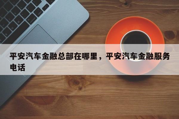 平安汽车金融总部在哪里,平安汽车金融服务电话