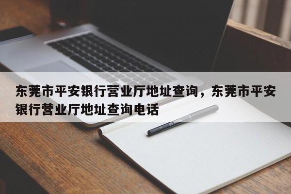 东莞市平安银行营业厅地址查询,东莞市平安银行营业厅地址查询电话