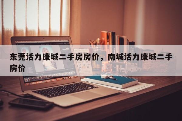 东莞活力康城二手房房价,南城活力康城二手房价