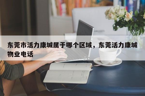 东莞市活力康城属于哪个区域,东莞活力康城物业电话