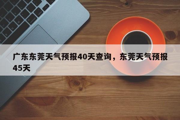广东东莞天气预报40天查询,东莞天气预报45天