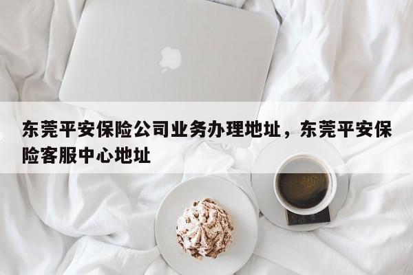 东莞平安保险公司业务办理地址,东莞平安保险客服中心地址