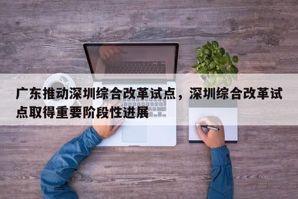 广东推动深圳综合改革试点,深圳综合改革试点取得重要阶段性进展