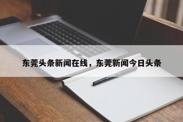 东莞头条新闻在线,东莞新闻今日头条