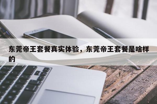 东莞帝王套餐真实体验,东莞帝王套餐是啥样的