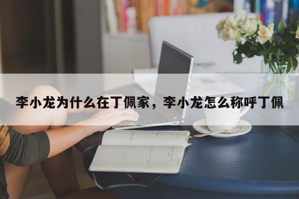 李小龙为什么在丁佩家,李小龙怎么称呼丁佩