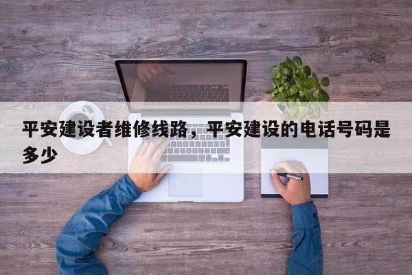 平安建设者维修线路,平安建设的电话号码是多少