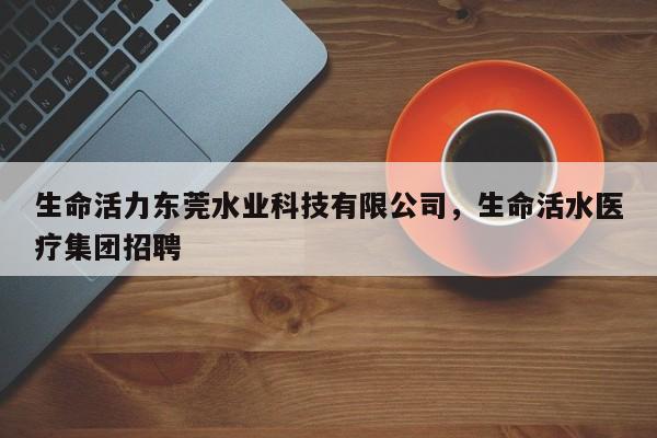 生命活力东莞水业科技有限公司,生命活水医疗集团招聘