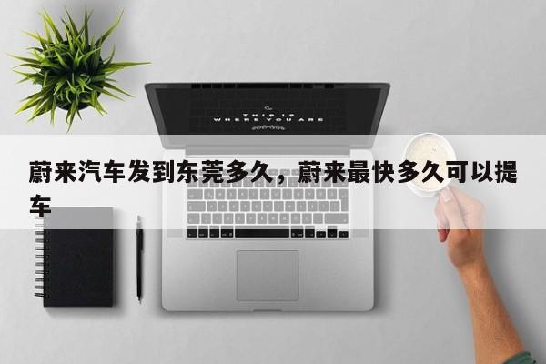 蔚来汽车发到东莞多久,蔚来最快多久可以提车