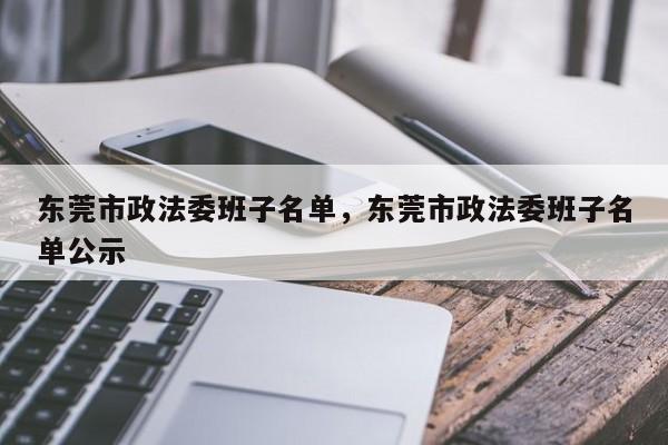 东莞市政法委班子名单,东莞市政法委班子名单公示