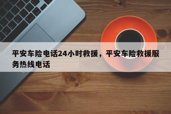 平安车险电话24小时救援,平安车险救援服务热线电话