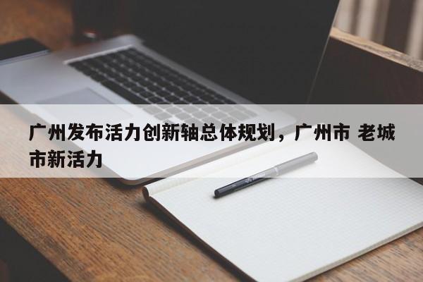 广州发布活力创新轴总体规划,广州市 老城市新活力