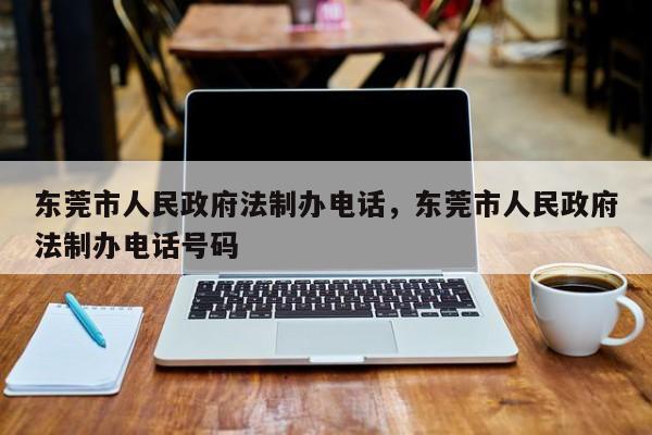 东莞市人民政府法制办电话,东莞市人民政府法制办电话号码