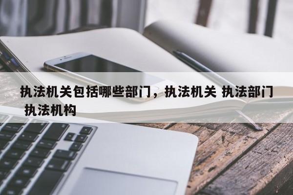 执法机关包括哪些部门,执法机关 执法部门 执法机构