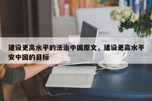 建设更高水平的法治中国原文,建设更高水平安中国的目标