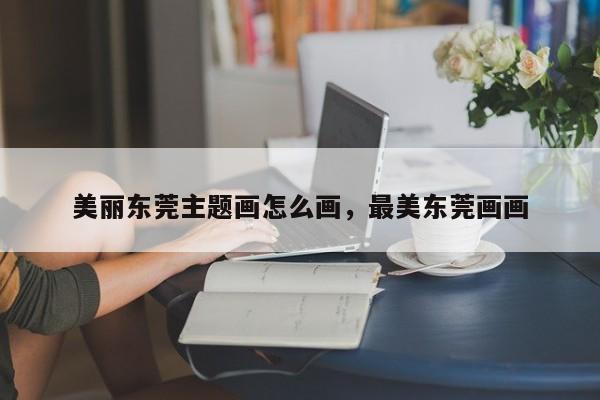 美丽东莞主题画怎么画,最美东莞画画
