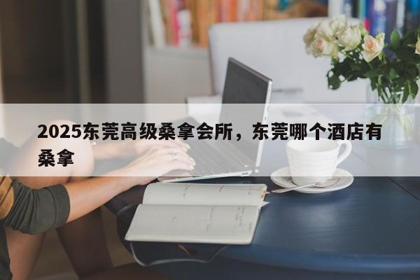2025东莞高级桑拿会所,东莞哪个酒店有桑拿