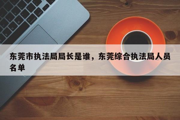 东莞市执法局局长是谁,东莞综合执法局人员名单