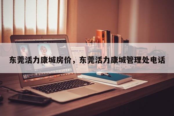 东莞活力康城房价,东莞活力康城管理处电话