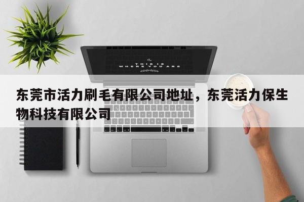 东莞市活力刷毛有限公司地址,东莞活力保生物科技有限公司