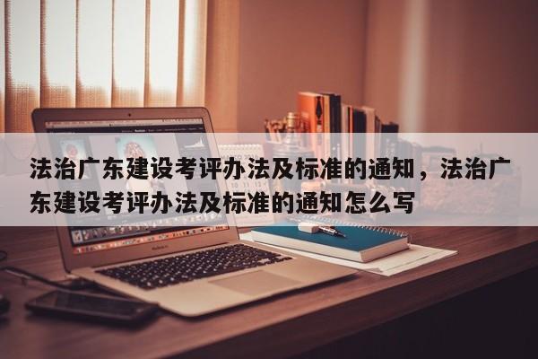 法治广东建设考评办法及标准的通知,法治广东建设考评办法及标准的通知怎么写