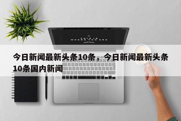 今日新闻最新头条10条,今日新闻最新头条10条国内新闻
