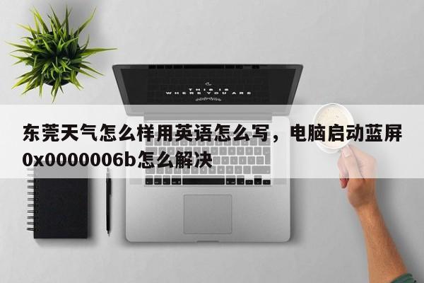东莞天气怎么样用英语怎么写,电脑启动蓝屏0x0000006b怎么解决