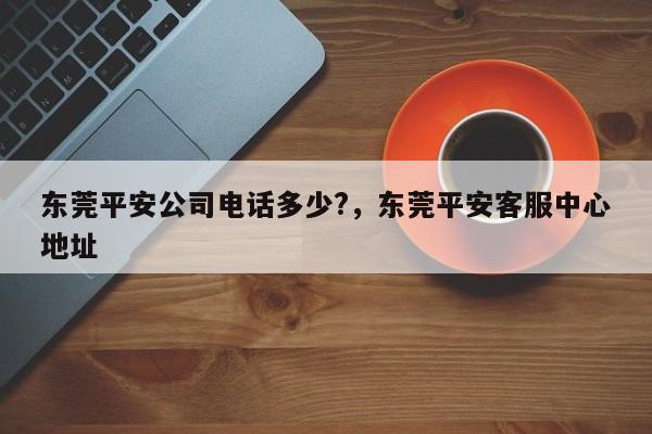东莞平安公司电话多少?,东莞平安客服中心地址