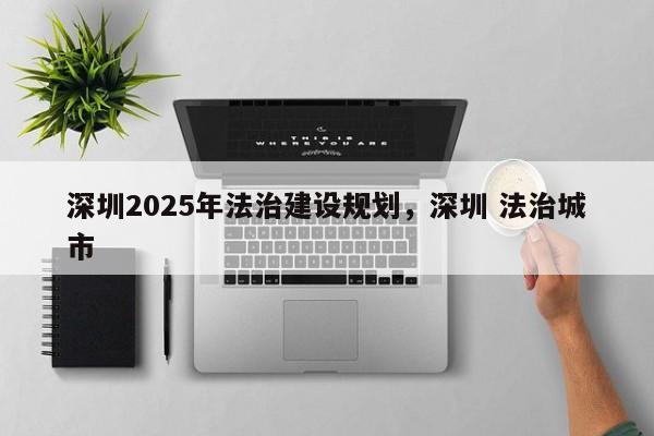 深圳2025年法治建设规划,深圳 法治城市