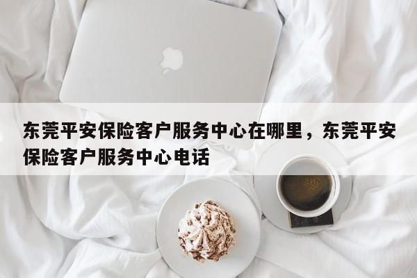 东莞平安保险客户服务中心在哪里,东莞平安保险客户服务中心电话