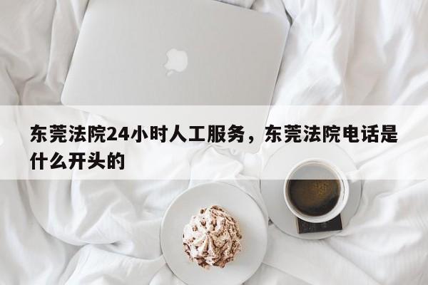 东莞法院24小时人工服务,东莞法院电话是什么开头的