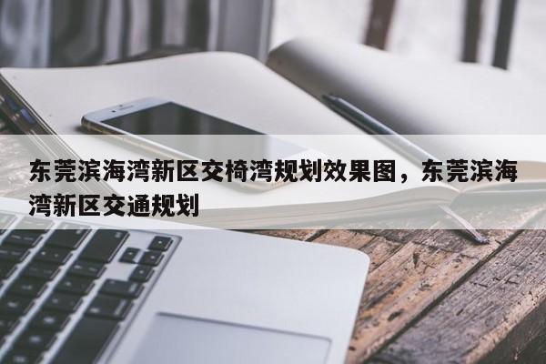 东莞滨海湾新区交椅湾规划效果图,东莞滨海湾新区交通规划