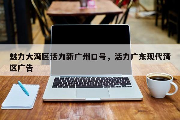 魅力大湾区活力新广州口号,活力广东现代湾区广告