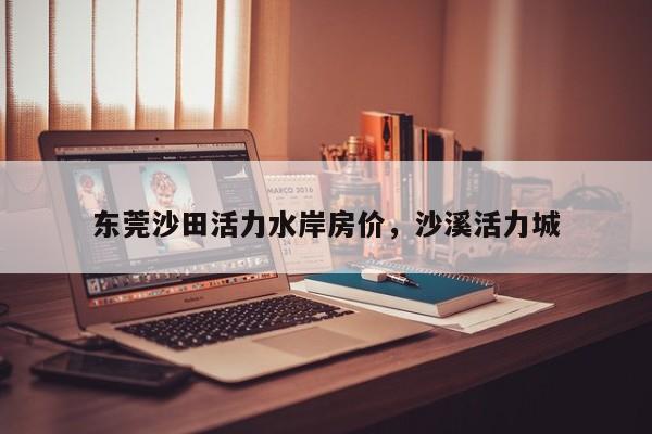 东莞沙田活力水岸房价,沙溪活力城