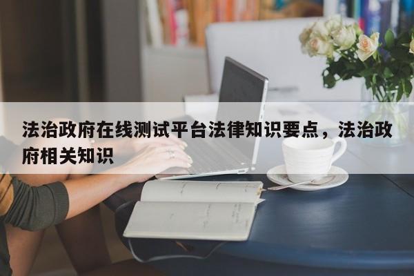 法治政府在线测试平台法律知识要点,法治政府相关知识