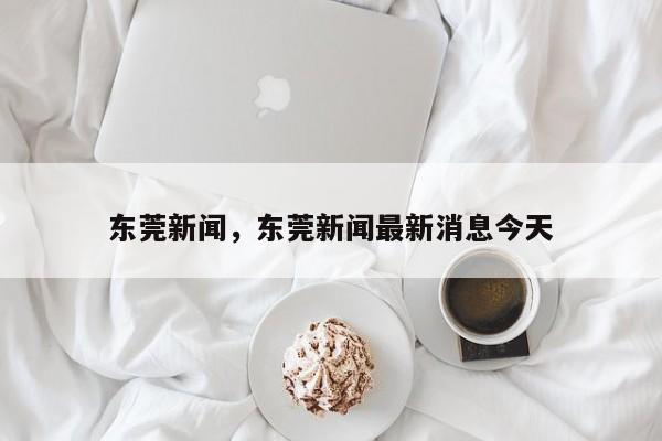 东莞新闻,东莞新闻最新消息今天