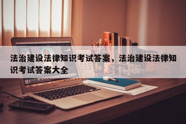 法治建设法律知识考试答案,法治建设法律知识考试答案大全