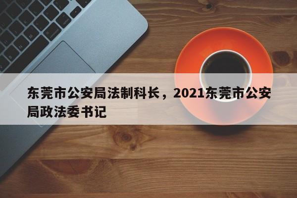 东莞市公安局法制科长,2021东莞市公安局政法委书记
