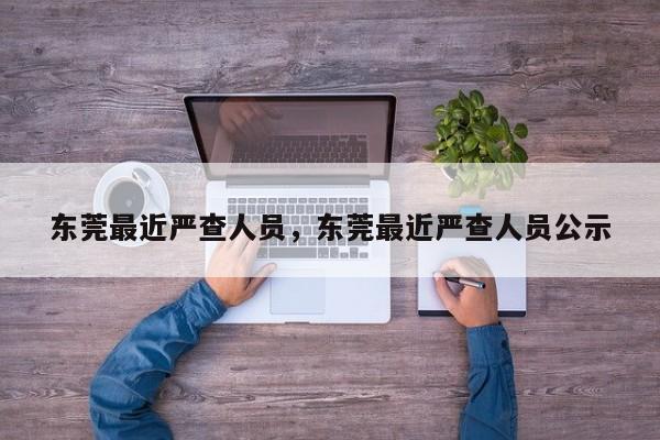 东莞最近严查人员,东莞最近严查人员公示