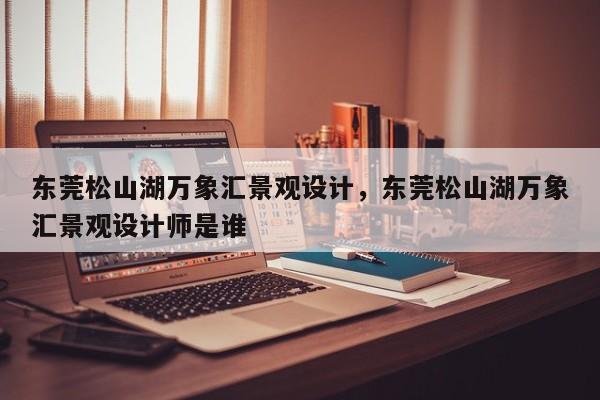 东莞松山湖万象汇景观设计,东莞松山湖万象汇景观设计师是谁