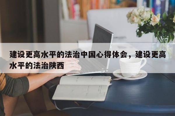 建设更高水平的法治中国心得体会,建设更高水平的法治陕西