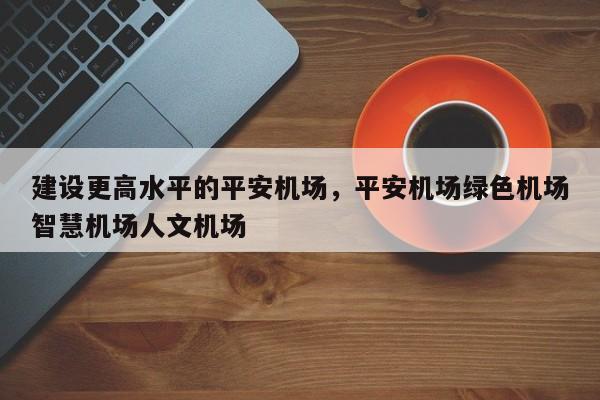 建设更高水平的平安机场,平安机场绿色机场智慧机场人文机场