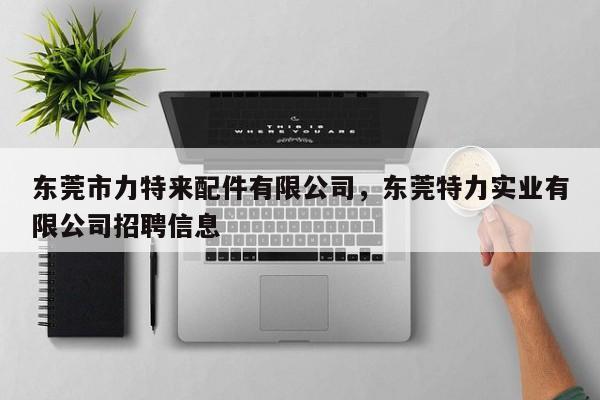 东莞市力特来配件有限公司,东莞特力实业有限公司招聘信息