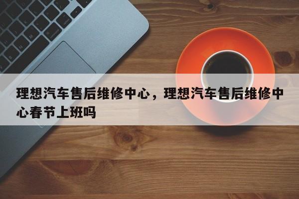 理想汽车售后维修中心,理想汽车售后维修中心春节上班吗