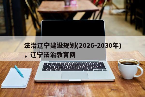法治辽宁建设规划(2026-2030年),辽宁法治教育网