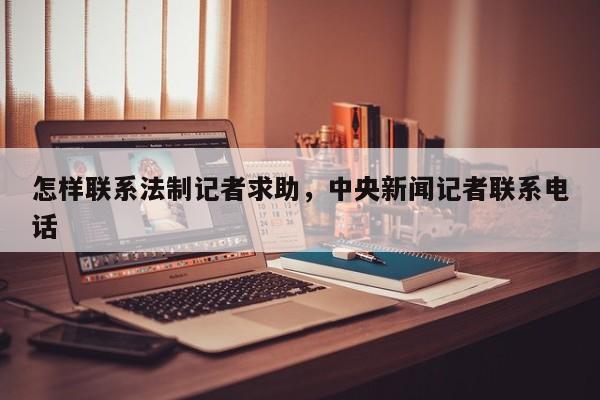怎样联系法制记者求助,中央新闻记者联系电话