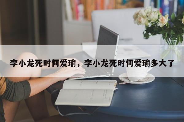 李小龙死时何爱瑜,李小龙死时何爱瑜多大了